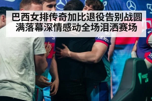 巴西女排传奇加比退役告别战圆满落幕深情感动全场泪洒赛场