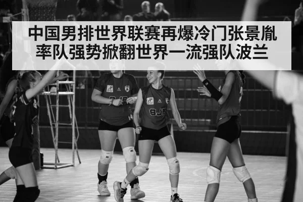 中国男排世界联赛再爆冷门张景胤率队强势掀翻世界一流强队波兰