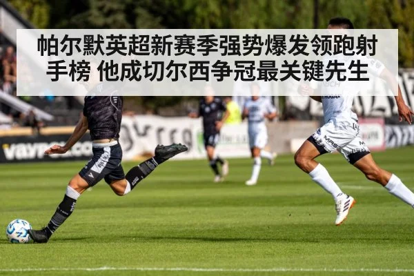 帕尔默英超新赛季强势爆发领跑射手榜 他成切尔西争冠最关键先生