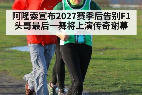 阿隆索宣布2027赛季后告别F1头哥最后一舞将上演传奇谢幕